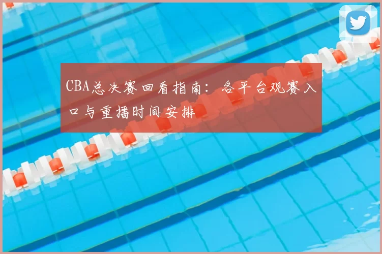 CBA总决赛回看指南：各平台观赛入口与重播时间安排