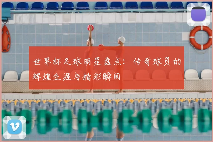 世界杯足球明星盘点:传奇球员的辉煌生涯与精彩瞬间