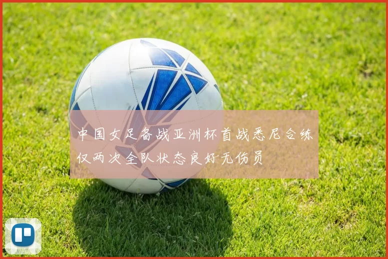 中国女足备战亚洲杯首战悉尼合练仅两次全队状态良好无伤员