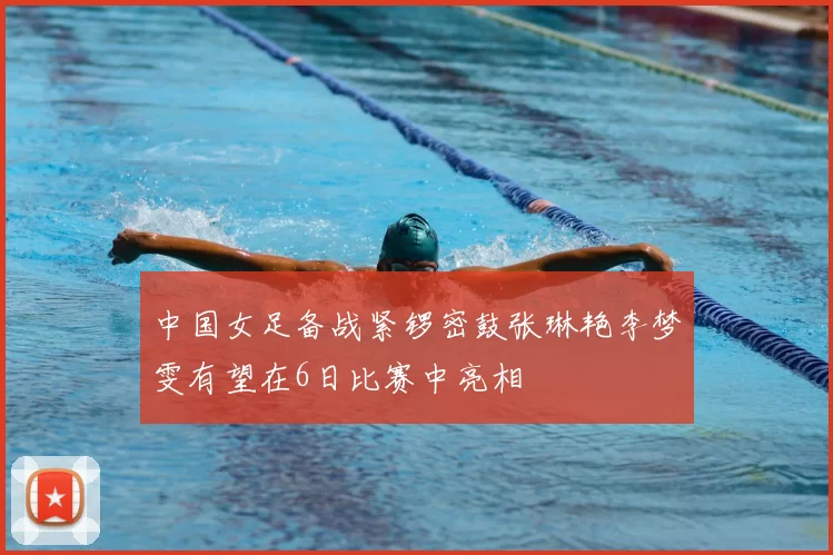 中国女足备战紧锣密鼓张琳艳李梦雯有望在6日比赛中亮相