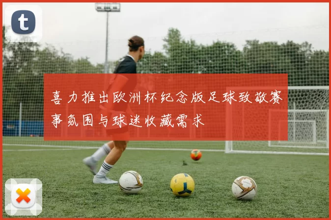 喜力推出欧洲杯纪念版足球致敬赛事氛围与球迷收藏需求