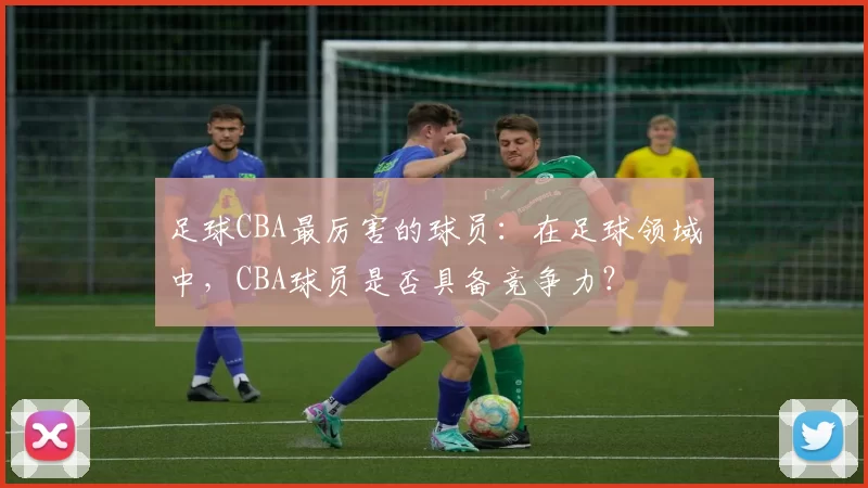 足球CBA最厉害的球员:在足球领域中,CBA球员是否具备竞争力?