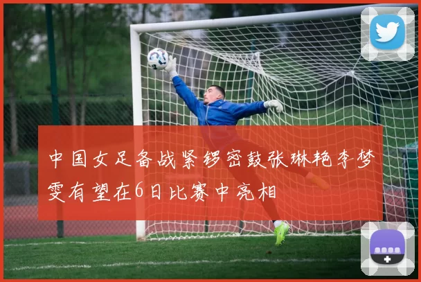 中国女足备战紧锣密鼓张琳艳李梦雯有望在6日比赛中亮相