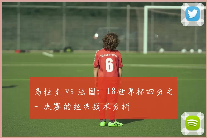 乌拉圭 vs 法国:18世界杯四分之一决赛的经典战术分析