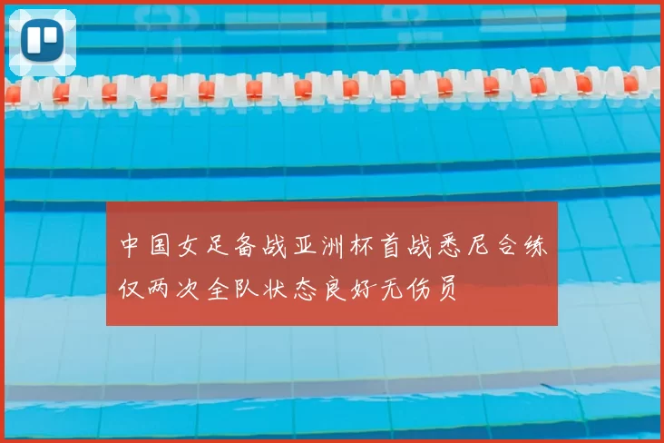 中国女足备战亚洲杯首战悉尼合练仅两次全队状态良好无伤员