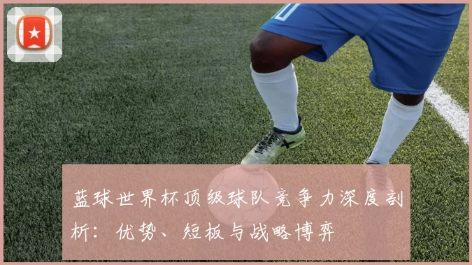 蓝球世界杯顶级球队竞争力深度剖析:优势、短板与战略博弈