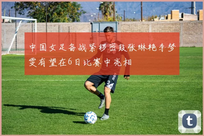 中国女足备战紧锣密鼓张琳艳李梦雯有望在6日比赛中亮相