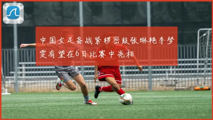 中国女足备战紧锣密鼓张琳艳李梦雯有望在6日比赛中亮相
