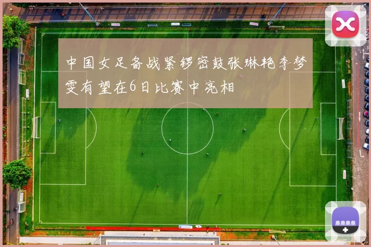 中国女足备战紧锣密鼓张琳艳李梦雯有望在6日比赛中亮相