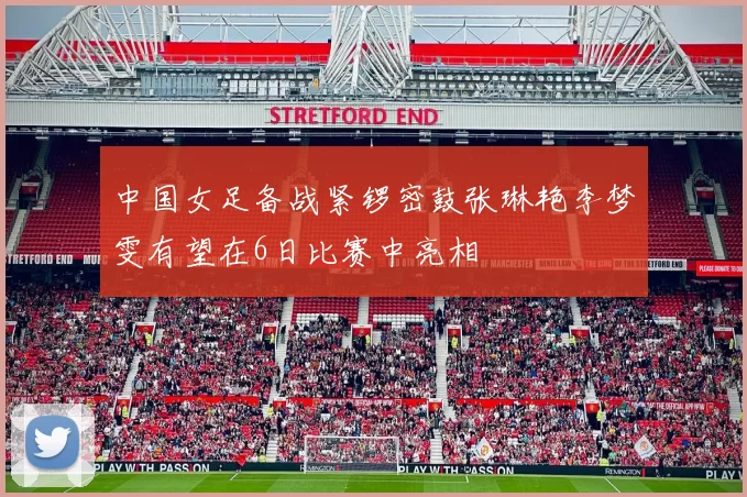 中国女足备战紧锣密鼓张琳艳李梦雯有望在6日比赛中亮相
