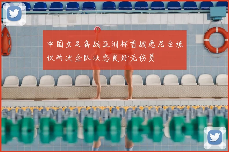 中国女足备战亚洲杯首战悉尼合练仅两次全队状态良好无伤员