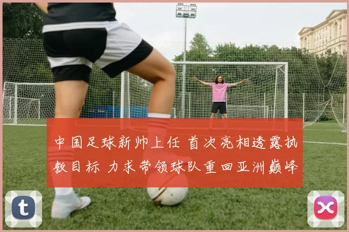 中国足球新帅上任 首次亮相透露执教目标 力求带领球队重回亚洲巅峰