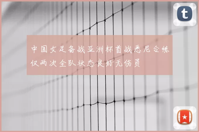 中国女足备战亚洲杯首战悉尼合练仅两次全队状态良好无伤员