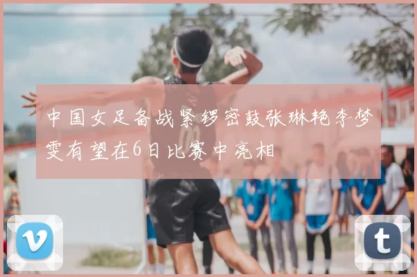 中国女足备战紧锣密鼓张琳艳李梦雯有望在6日比赛中亮相