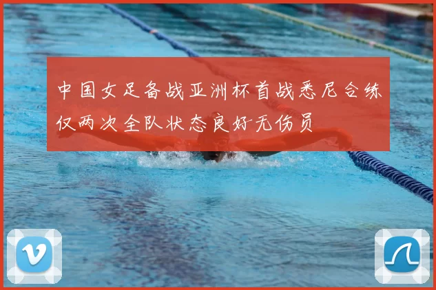 中国女足备战亚洲杯首战悉尼合练仅两次全队状态良好无伤员