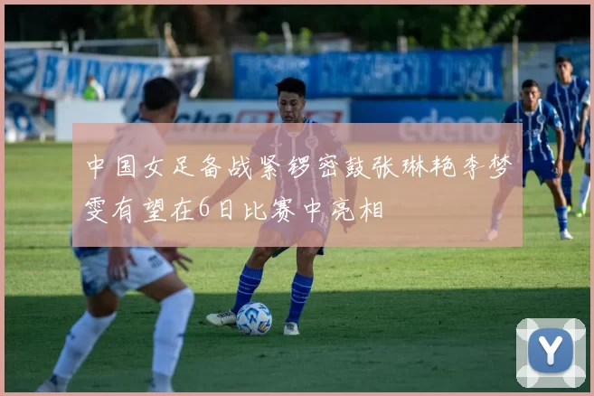 中国女足备战紧锣密鼓张琳艳李梦雯有望在6日比赛中亮相
