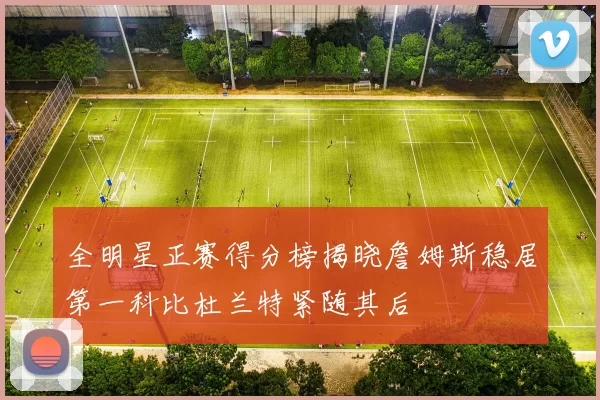 全明星正赛得分榜揭晓詹姆斯稳居第一科比杜兰特紧随其后