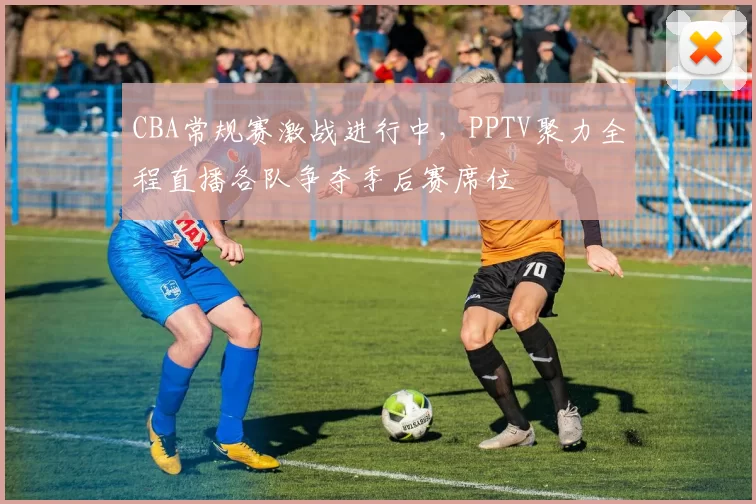 CBA常规赛激战进行中，PPTV聚力全程直播各队争夺季后赛席位