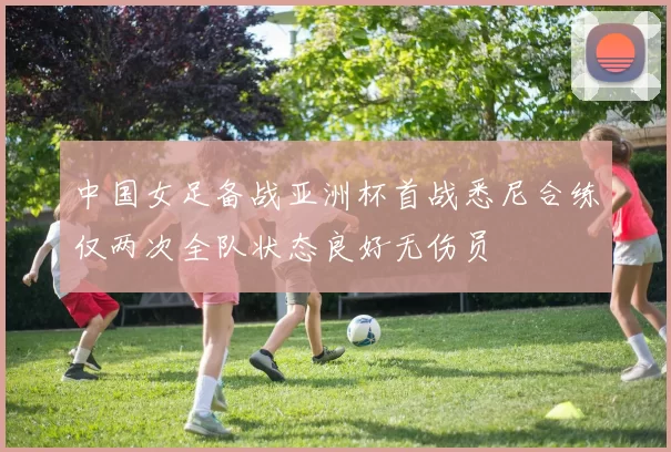 中国女足备战亚洲杯首战悉尼合练仅两次全队状态良好无伤员