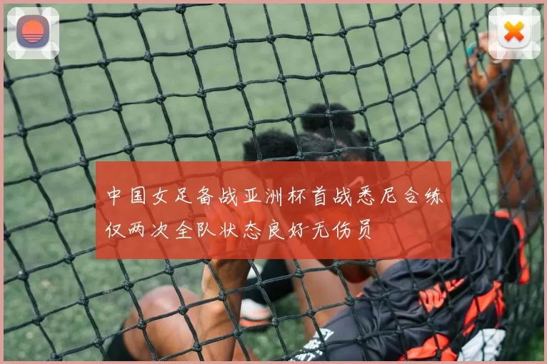 中国女足备战亚洲杯首战悉尼合练仅两次全队状态良好无伤员