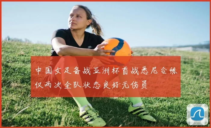 中国女足备战亚洲杯首战悉尼合练仅两次全队状态良好无伤员