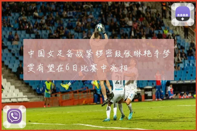 中国女足备战紧锣密鼓张琳艳李梦雯有望在6日比赛中亮相