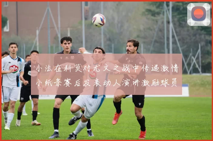 小法在科莫对尤文之战中传递激情小纸条赛后发表动人演讲激励球员士气