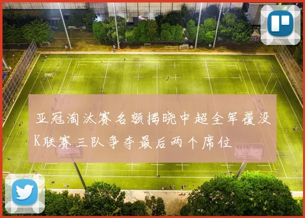亚冠淘汰赛名额揭晓中超全军覆没K联赛三队争夺最后两个席位